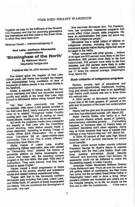 THE RED HEART WARRIOR  ‘Miakuye Oyasin - Indiivomaahganag 0 Red Lake, northern Minnesots ‘reservations  *Birmingham of the North’ By Mahtowin Munro  heforsfront. "Weise, & martaiy i Ofirws youlh, Kled two fomty members and Kled and wounded severa!  The Red Lske communiy has beon ot With about 5000 people eroled |  naunky. This s not Thi is oty difeent” (omocracy Now! March 24)  o Losch Lake, neighbaring Offowe reservaton, sso inor Viewsd oo Domotracy, Now: dotaled tho History of enodal atacks on Ntwe soversgaly snd Totore that bagan win the boarding schools Srogram in the mi-1850s. She sad: *Kids died of  Tarpor waced a dract progression of Hhose contlions t he povery, alcohol and substance ‘buse and related vienco todey. "Sid hat In the sixcouny nothern area including Rod Lok, Loech Lake. ‘and Whio Esrt, 57 perco 7o Nativo. Wo aro considored the Brmingham of ho not,” she sal.  onch oy voces across Indan counry crifized Prosident George W. Busts faiuro 10 exress. Eympothy wih the Red Lake Naton. Bush was Dory  pushing sntworker _ Socisl  Secuty el and posturing obout Ter Schiav; ho ‘apparenty coukd not b bothered (0 nolice the Gevastatng Fagedy Inindan Cor  “American Indan Moverent Drector 
